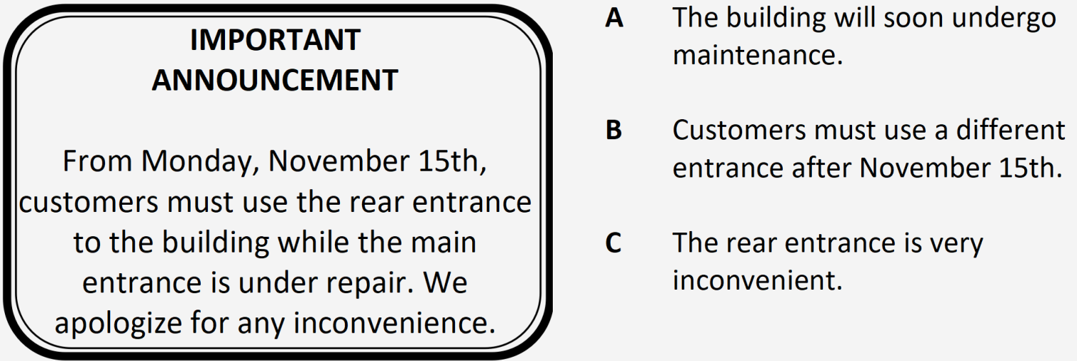 PET Reading Part 1 - Notice: From Monday, November 15th, customers must use the rear entrance to the building while the main entrance is under repair. We apologize for any inconvenience. Options: A. The building will soon undergo maintenance. B. Customers must use a different entrance after November 15th. C. The rear entrance is very inconvenient.