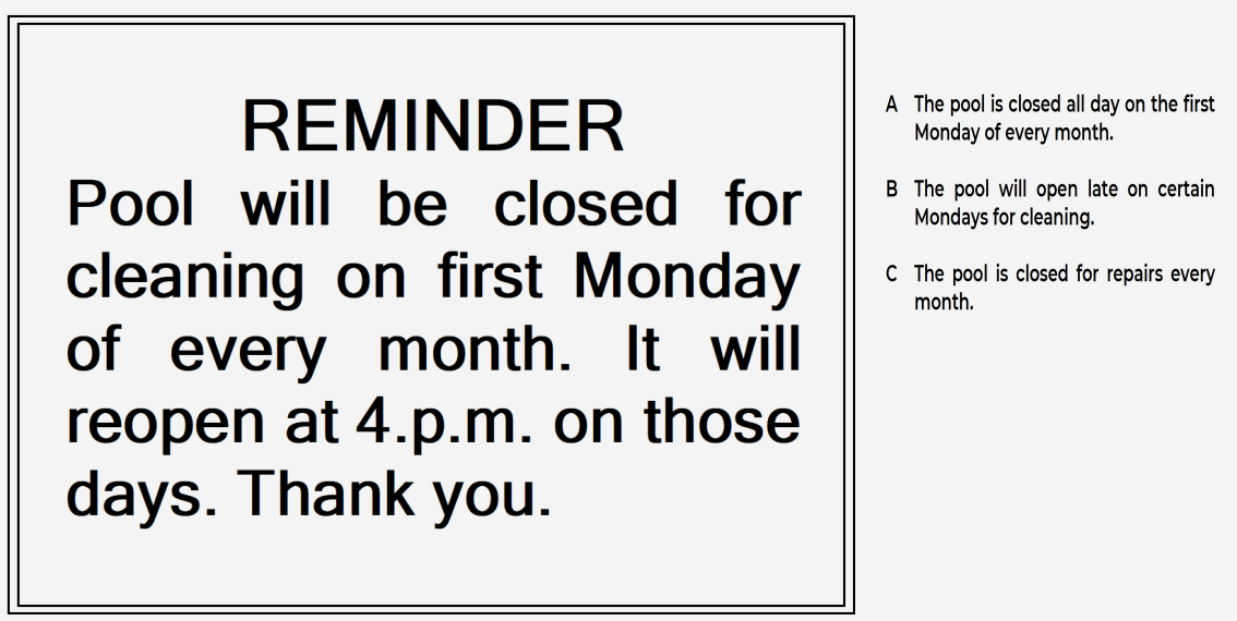 PET Reading Part 1 - Notice: Reminder, Pool will be closed for cleaning on first Monday of every month. It will reopen at 4p.m. on those days. Thank you. Option A. The pool is closed all day on the first Monday of every month. Option B. The pool will open late on certain Mondays for cleaning. Option C. The pool is closed for repairs every month.